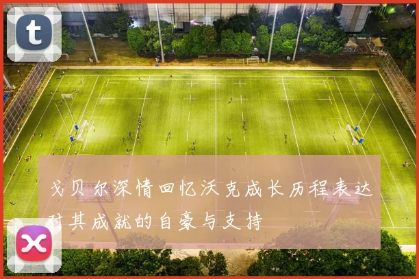 戈贝尔深情回忆沃克成长历程表达对其成就的自豪与支持