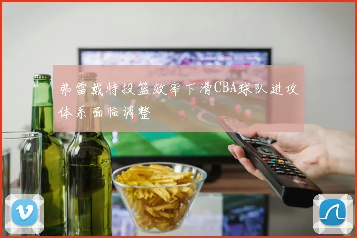 弗雷戴特投篮效率下滑CBA球队进攻体系面临调整