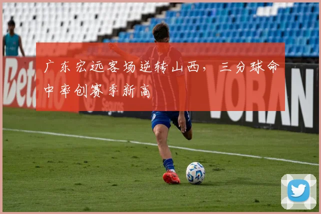 广东宏远客场逆转山西，三分球命中率创赛季新高