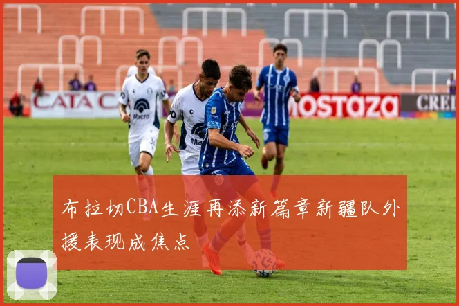 布拉切CBA生涯再添新篇章新疆队外援表现成焦点