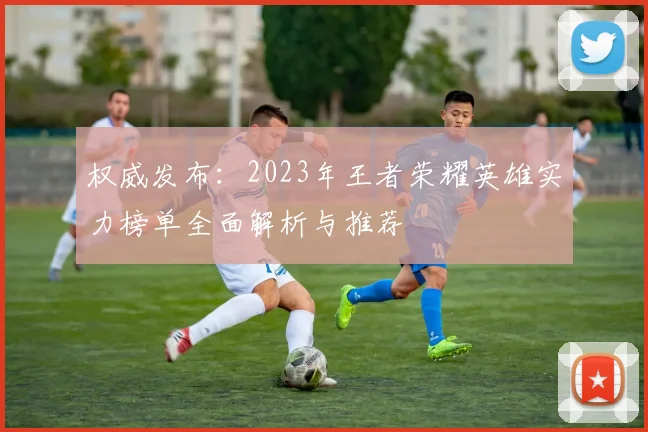 权威发布：2023年王者荣耀英雄实力榜单全面解析与推荐